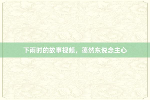 下雨时的故事视频,蔼然东说念主心